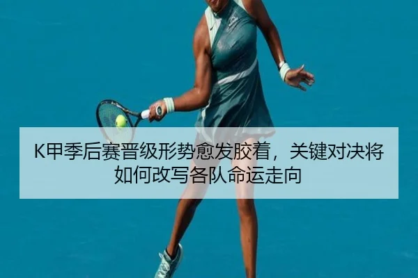 K甲季后赛晋级形势愈发胶着，关键对决将如何改写各队命运走向 | bet365